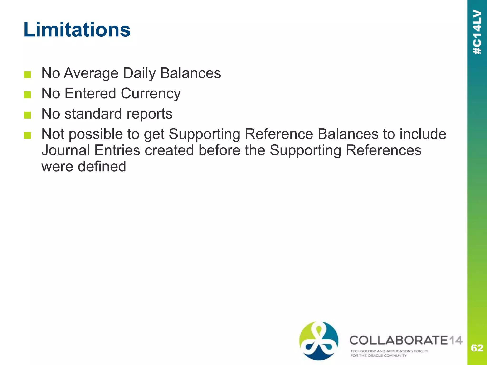 Limitations
■ No Average Daily Balances
■ No Entered Currency
■ No standard reports
■ Not possible to get Supporting Reference Balances to include
Journal Entries created before the Supporting References
were defined
 