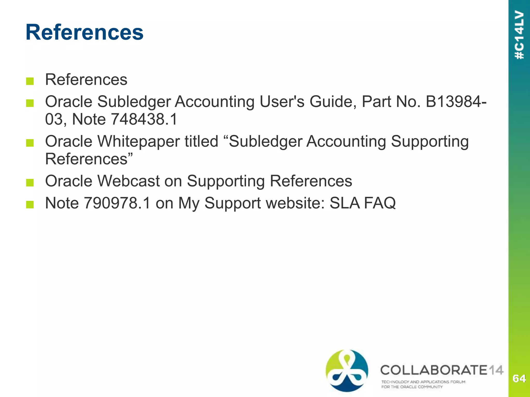 References
■ References
■ Oracle Subledger Accounting User's Guide, Part No. B13984-
03, Note 748438.1
■ Oracle Whitepaper titled “Subledger Accounting Supporting
References”
■ Oracle Webcast on Supporting References
■ Note 790978.1 on My Support website: SLA FAQ
 
