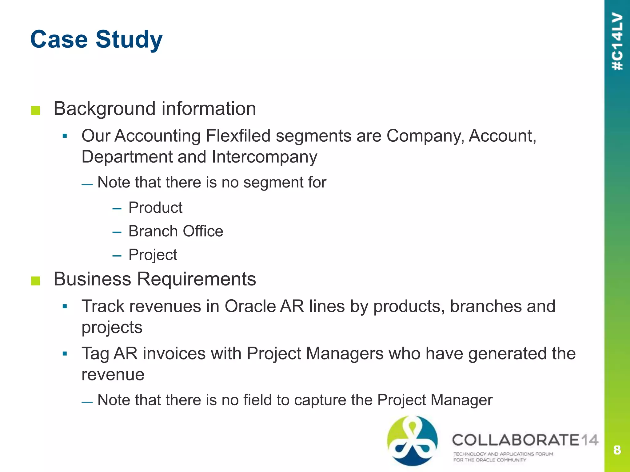 ■ Background information
▪ Our Accounting Flexfiled segments are Company, Account,
Department and Intercompany
— Note that there is no segment for
– Product
– Branch Office
– Project
■ Business Requirements
▪ Track revenues in Oracle AR lines by products, branches and
projects
▪ Tag AR invoices with Project Managers who have generated the
revenue
— Note that there is no field to capture the Project Manager
Case Study
 