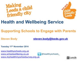 Health and Wellbeing Service 
Supporting Schools to Engage with Parents 
Steven Body steven.body@leeds.gov.uk 
Tuesday 11th November 2014 
www.healthyschools.org.uk 
www.schoolwellbeing.co.uk @healthyschools_ 
www.myhealthmyschoolsurvey.org.uk 
 