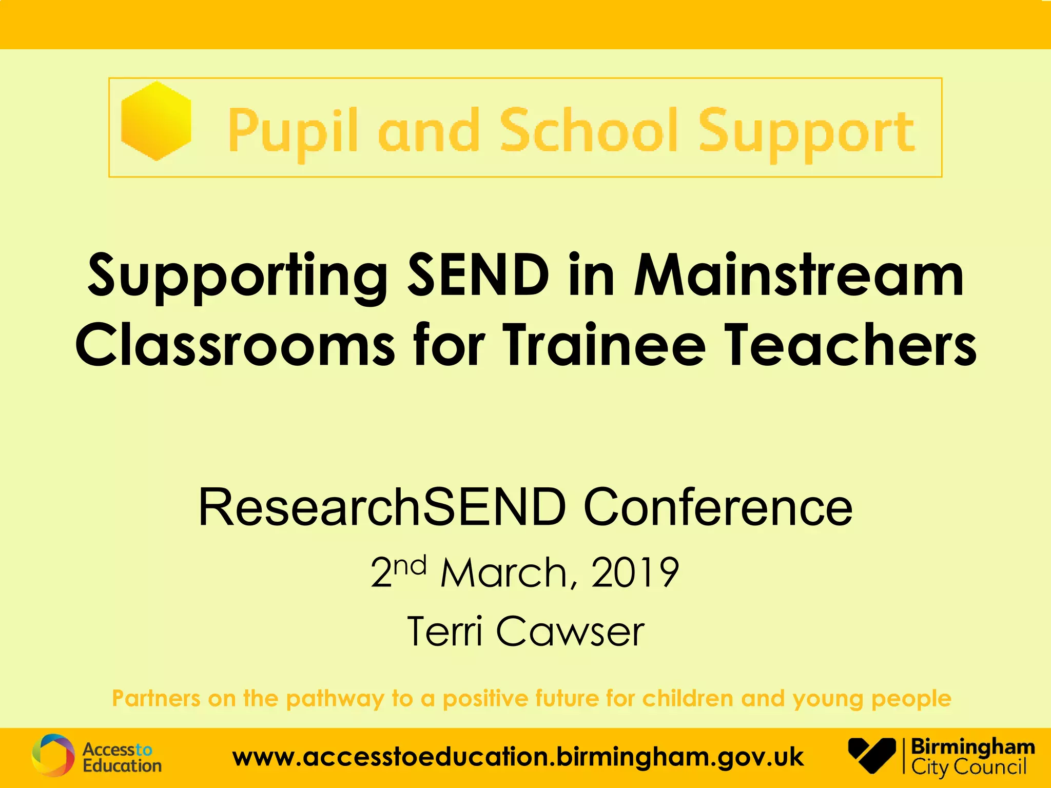 Supporting SEND in Mainstream
Classrooms for Trainee Teachers
ResearchSEND Conference
2nd March, 2019
Terri Cawser
Partners on the pathway to a positive future for children and young people
www.accesstoeducation.birmingham.gov.uk
 