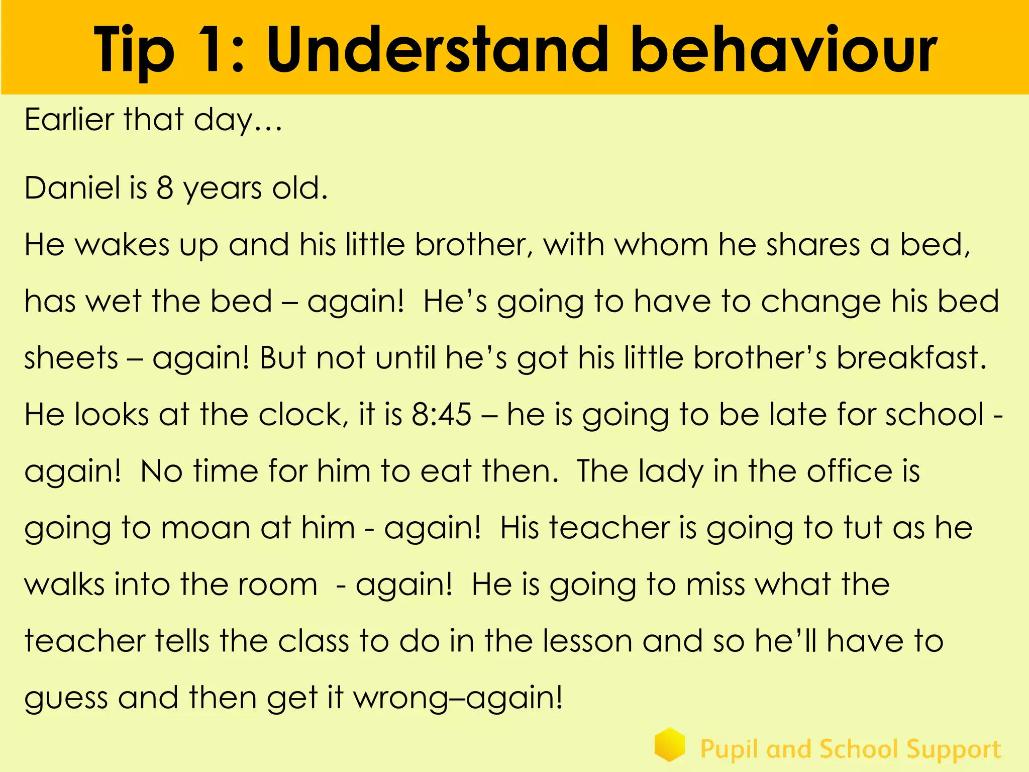 Tip 1: Understand behaviour
Earlier that day…
Daniel is 8 years old.
He wakes up and his little brother, with whom he shares a bed,
has wet the bed – again! He’s going to have to change his bed
sheets – again! But not until he’s got his little brother’s breakfast.
He looks at the clock, it is 8:45 – he is going to be late for school -
again! No time for him to eat then. The lady in the office is
going to moan at him - again! His teacher is going to tut as he
walks into the room - again! He is going to miss what the
teacher tells the class to do in the lesson and so he’ll have to
guess and then get it wrong–again!
 