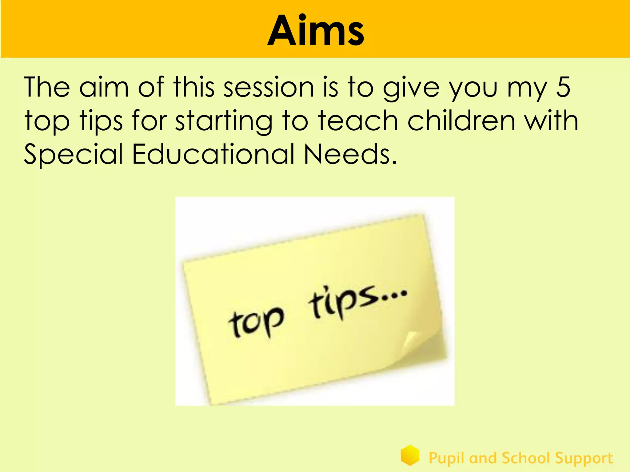 Aims
The aim of this session is to give you my 5
top tips for starting to teach children with
Special Educational Needs.
 