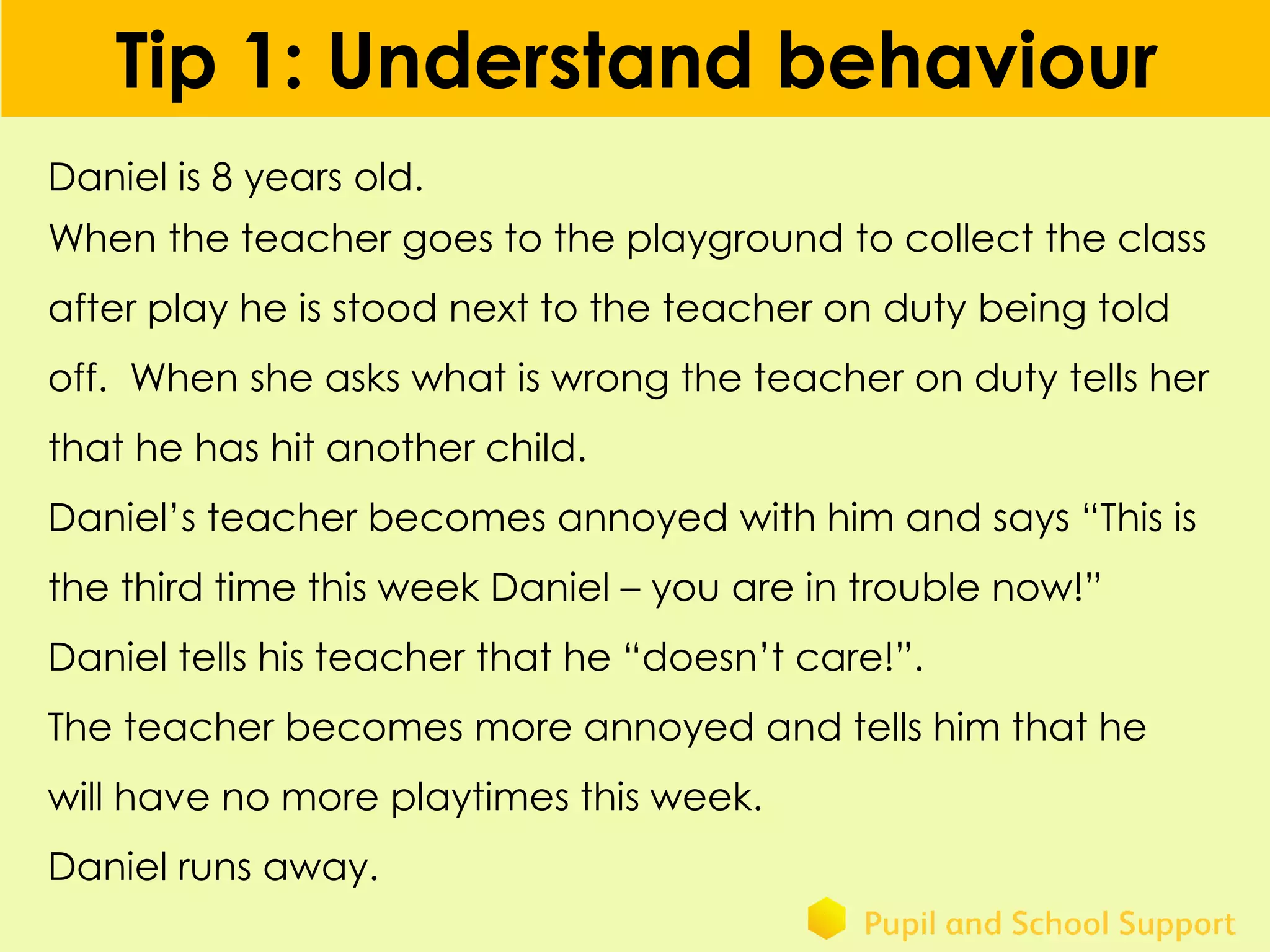 Tip 1: Understand behaviour
Daniel is 8 years old.
When the teacher goes to the playground to collect the class
after play he is stood next to the teacher on duty being told
off. When she asks what is wrong the teacher on duty tells her
that he has hit another child.
Daniel’s teacher becomes annoyed with him and says “This is
the third time this week Daniel – you are in trouble now!”
Daniel tells his teacher that he “doesn’t care!”.
The teacher becomes more annoyed and tells him that he
will have no more playtimes this week.
Daniel runs away.
 