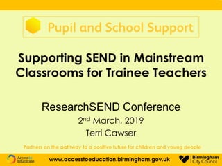 Supporting SEND in Mainstream
Classrooms for Trainee Teachers
ResearchSEND Conference
2nd March, 2019
Terri Cawser
Partners on the pathway to a positive future for children and young people
www.accesstoeducation.birmingham.gov.uk
 