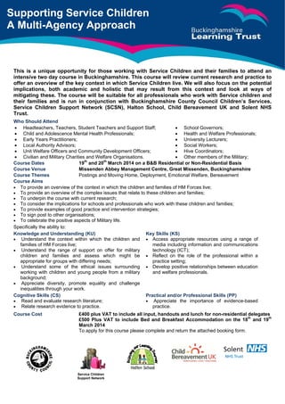 Service Children
Support Network	
	
	
	
	
	
	
	
	
	
This is a unique opportunity for those working with Service Children and their families to attend an
intensive two day course in Buckinghamshire. This course will review current research and practice to
offer an overview of the key context in which Service Children live. We will also focus on the potential
implications, both academic and holistic that may result from this context and look at ways of
mitigating these. The course will be suitable for all professionals who work with Service children and
their families and is run in conjunction with Buckinghamshire County Council Children’s Services,
Service Children Support Network (SCSN), Halton School, Child Bereavement UK and Solent NHS
Trust.
Who Should Attend	 		
 Headteachers, Teachers, Student Teachers and Support Staff;
 Child and Adolescence Mental Health Professionals;
 Early Years Practitioners;
 Local Authority Advisors;
 Unit Welfare Officers and Community Development Officers;
 Civilian and Military Charities and Welfare Organisations.	
 School Governors;
 Health and Welfare Professionals;
 University Lecturers;
 Social Workers;
 Hive Coordinators;
 Other members of the Military;	
Course Dates 19th
and 20th
March 2014 on a B&B Residential or Non-Residential Basis
Course Venue Missenden Abbey Management Centre, Great Missenden, Buckinghamshire
Course Themes Postings and Moving Home, Deployment, Emotional Welfare, Bereavement
Course Aims
 To provide an overview of the context in which the children and families of HM Forces live;
 To provide an overview of the complex issues that relate to these children and families;
 To underpin the course with current research;
 To consider the implications for schools and professionals who work with these children and families;
 To provide examples of good practice and intervention strategies;
 To sign post to other organisations;
 To celebrate the positive aspects of Military life.
Specifically the ability to:
Knowledge and Understanding (KU)
 Understand the context within which the children and
families of HM Forces live;
 Understand the range of support on offer for military
children and families and assess which might be
appropriate for groups with differing needs;
 Understand some of the ethical issues surrounding
working with children and young people from a military
background;
 Appreciate diversity, promote equality and challenge
inequalities through your work.
Key Skills (KS)
 Access appropriate resources using a range of
media including information and communications
technology (ICT);
 Reflect on the role of the professional within a
practice setting;
 Develop positive relationships between education
and welfare professionals.
Cognitive Skills (CS)
 Read and evaluate research literature;
 Relate research evidence to practice.
Practical and/or Professional Skills (PP)
 Appreciate the importance of evidence-based
practice.
Course Cost £400 plus VAT to include all input, handouts and lunch for non-residential delegates
£500 Plus VAT to include Bed and Breakfast Accommodation on the 18th
and 19th
March 2014
To apply for this course please complete and return the attached booking form.		
Supporting Service Children
A Multi-Agency Approach	
 