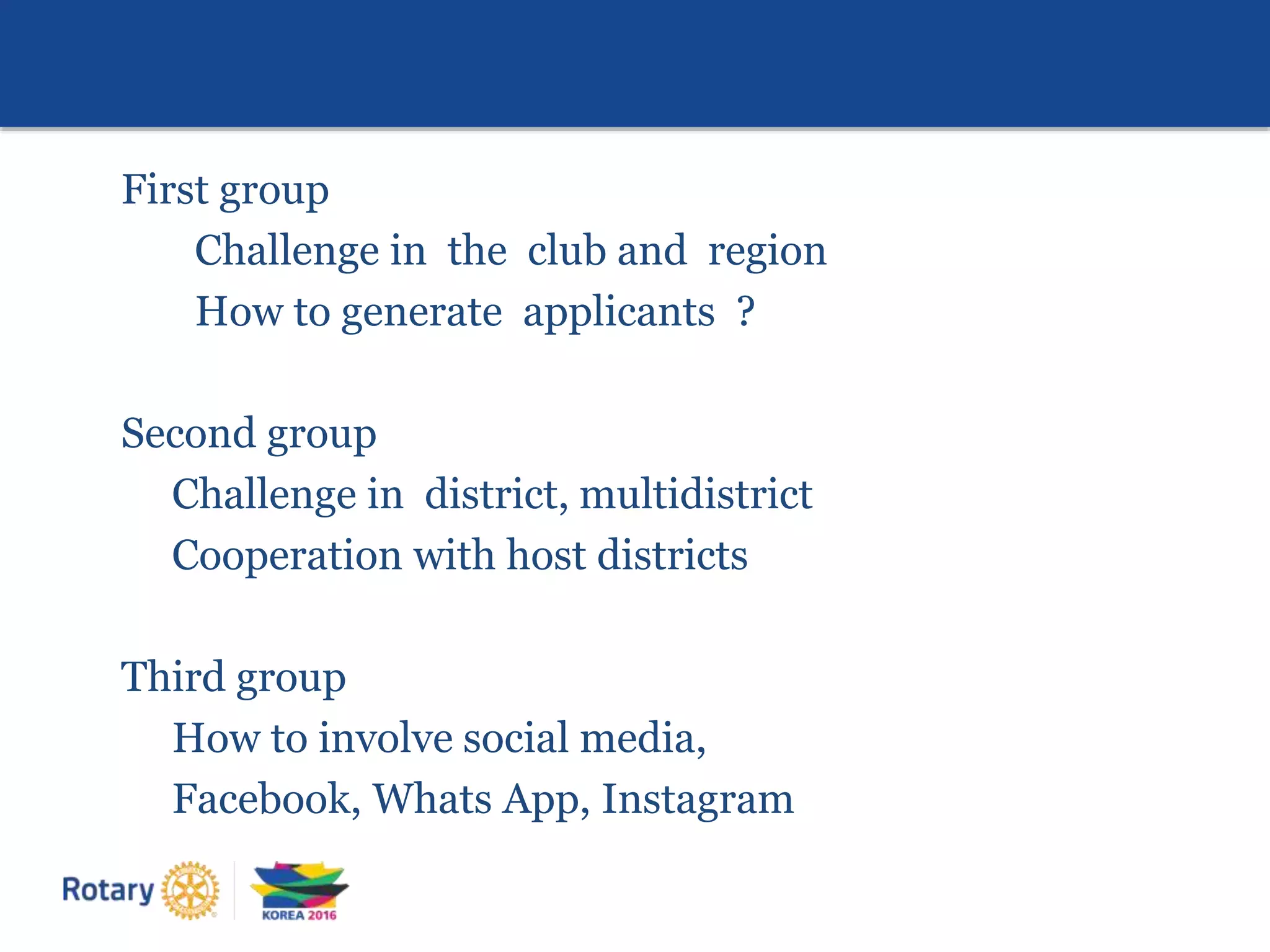 First group
Challenge in the club and region
How to generate applicants ?
Second group
Challenge in district, multidistrict
Cooperation with host districts
Third group
How to involve social media,
Facebook, Whats App, Instagram
 