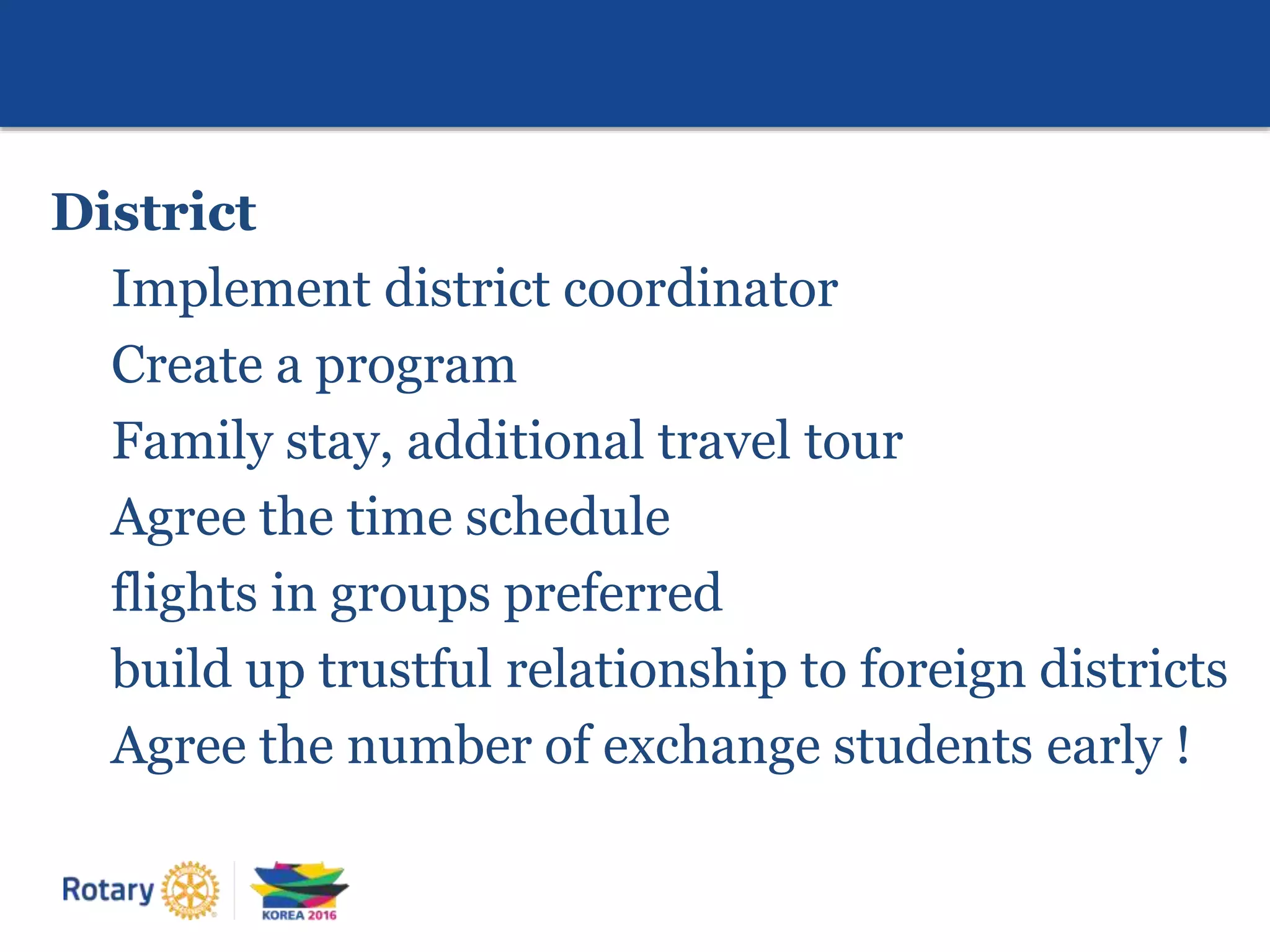 District
Implement district coordinator
Create a program
Family stay, additional travel tour
Agree the time schedule
flights in groups preferred
build up trustful relationship to foreign districts
Agree the number of exchange students early !
 