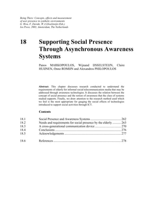 Being There: Concepts, effects and measurement
of user presence in synthetic environments
G. Riva, F. Davide, W.A IJsselsteijn (Eds.)
Ios Press, 2003, Amsterdam, The Netherlands

18

Supporting Social Presence
Through Asynchronous Awareness
Systems
Panos MARKOPOULOS, Wijnand IJSSELSTEIJN, Claire
HUIJNEN, Onno ROMIJN and Alexandros PHILOPOULOS

Abstract. This chapter discusses research conducted to understand the
requirements of elderly for informal social telecommunication media that may be
addressed through awareness technologies. It discusses the relation between the
concept of social presence and the notion of awareness that the class of systems
studied supports. Finally, we draw attention to the research method used which
we feel is the most appropriate for gauging the social effects of technologies
introduced to support social activities through ICT.

Contents
18.1
18.2
18.3
18.4
18.5

Social Presence and Awareness Systems ....................................... 262
Needs and requirements for social presence by the elderly ........... 263
A cross-generational communication device ................................. 270
Conclusions .................................................................................... 276
Acknowledgements ........................................................................ 277

18.6

References ...................................................................................... 278

 