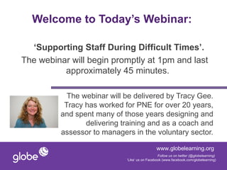 Welcome to Today’s Webinar:

  ‘Supporting Staff During Difficult Times’.
The webinar will begin promptly at 1pm and last
          approximately 45 minutes.

           The webinar will be delivered by Tracy Gee.
          Tracy has worked for PNE for over 20 years,
         and spent many of those years designing and
                delivering training and as a coach and
         assessor to managers in the voluntary sector.

                                              www.globelearning.org
                                               Follow us on twitter (@globelearning)
                            ‘Like’ us on Facebook (www.facebook.com/globelearning)
 