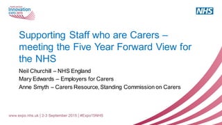 Supporting Staff who are Carers –
meeting the Five Year Forward View for
the NHS
Neil Churchill – NHS England
Mary Edwards – Employers for Carers
Anne Smyth – Carers Resource, Standing Commission on Carers
 