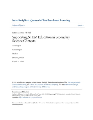 Interdisciplinary Journal of Problem-based Learning
Volume 6 | Issue 2 Article 4
Published online: 8-8-2012
Supporting STEM Education in Secondary
Science Contexts
Anila Asghar
Roni Ellington
Eric Rice
Francine Johnson
Glenda M. Prime
IJPBL is Published in Open Access Format through the Generous Support of the Teaching Academy
at Purdue University, the School of Education at Indiana University, and the Instructional Design
and Technology program at the University of Memphis.
This document has been made available through Purdue e-Pubs, a service of the Purdue University Libraries. Please contact epubs@purdue.edu for
additional information.
Recommended Citation
Asghar, A. , Ellington, R. , Rice, E. , Johnson, F. , & Prime, G. M. (2012). Supporting STEM Education in Secondary Science Contexts.
Interdisciplinary Journal of Problem-based Learning, 6(2).
Available at: http://dx.doi.org/10.7771/1541-5015.1349
 