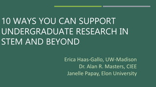 10 WAYS YOU CAN SUPPORT
UNDERGRADUATE RESEARCH IN
STEM AND BEYOND
Erica Haas-Gallo, UW-Madison
Dr. Alan R. Masters, CIEE
Janelle Papay, Elon University
 
