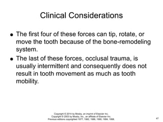  The first four of these forces can tip, rotate, or
move the tooth because of the bone-remodeling
system.
 The last of these forces, occlusal trauma, is
usually intermittent and consequently does not
result in tooth movement as much as tooth
mobility.
Clinical Considerations
47
Copyright © 2014 by Mosby, an imprint of Elsevier Inc.
Copyright © 2003 by Mosby, Inc., an affiliate of Elsevier Inc.
Previous editions copyrighted 1977, 1982, 1986, 1990, 1994, 1998.
 