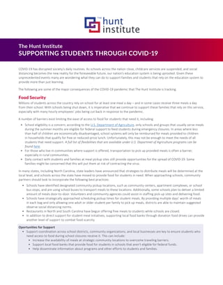 The Hunt Institute
SUPPORTING STUDENTS THROUGH COVID-19
COVID-19 has disrupted society’s daily routines. As schools across the nation close, childcare services are suspended, and social
distancing becomes the new reality for the foreseeable future, our nation’s education system is being uprooted. Given these
unprecedented events many are wondering what they can do to support families and students that rely on the education system to
provide more than just learning.
The following are some of the major consequences of the COVID-19 pandemic that The Hunt Institute is tracking.
Food Security
Millions of students across the country rely on school for at least one meal a day – and in some cases receive three meals a day
from their school. With schools being shut down, it is imperative that we continue to support these families that rely on this service,
especially with many hourly employees’ jobs being cut back in response to the pandemic.
A number of barriers exist limiting the ease of access to food for students that need it, including:
•	 School eligibility is a concern; according to the U.S. Department of Agriculture, only schools and groups that usually serve meals
during the summer months are eligible for federal support to feed students during emergency closures. In areas where less
than half of children are economically disadvantaged, school systems will only be reimbursed for meals provided to children
in households that qualify for free or reduced-price lunch. Unfortunately, this may not be enough to meet the needs of all
students that need support. A full list of flexibilities that are available under U.S. Departmet of Agriculture programs can be
found here.
•	 For those who live in communities where support is offered, transportation to pick up provided meals is often a barrier,
especially in rural communities.
•	 Daily contact with students and families at meal pickup sites still provide opportunities for the spread of COVID-19. Some
families might be concerned that this will put them at risk of contracting the virus.
In many states, including North Carolina, state leaders have announced that strategies to distribute meals will be determined at the
local level, and schools across the state have moved to provide food for students in need. When approaching schools, community
partners should look to incorporate the following best practices:
•	 Schools have identified designated community pickup locations, such as community centers, apartment complexes, or school
bus stops, and are using school buses to transport meals to these locations. Additionally, some schools plan to deliver a limited
amount of meals door-to-door. Volunteers and community agencies could assist in staffing pick-up sites and delivering food.
•	 Schools have strategically approached scheduling pickup times for student meals. By providing multiple days’ worth of meals
in each bag and only allowing one adult or older student per family to pick up meals, districts are able to maintain suggested
observe social distancing norms.
•	 Restaurants in North and South Carolina have begun offering free meals to students while schools are closed.
•	 In addition to direct support for student meal initiatives, supporting local food banks through donation food drives can provide
another level of support to combat food scarcity.
Oportunities for Support
•	 Support coordination across school districts, community organizations, and local businesses are key to ensure students who
need access to food during school closures receive it. This can include:
•	 Increase the availability of meals at strategic community locations to overcome traveling barriers.
•	 Support local food banks that provide food for students in schools that aren’t eligible for federal funds.
•	 Help disseminate information about programs and other efforts to students and families.
 