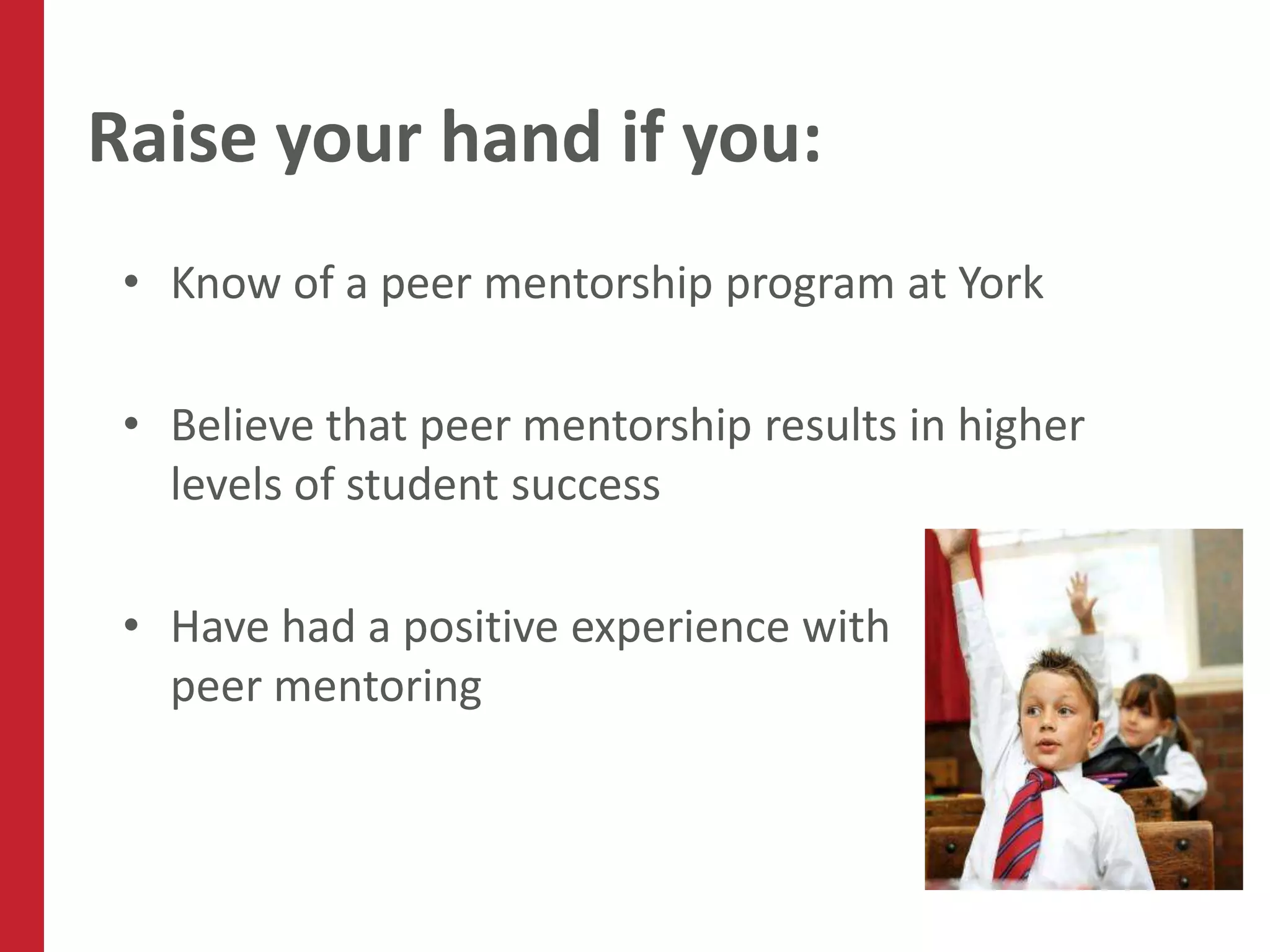 Raise your hand if you:
 • Know of a peer mentorship program at York

 • Believe that peer mentorship results in higher
   levels of student success

 • Have had a positive experience with
   peer mentoring
 