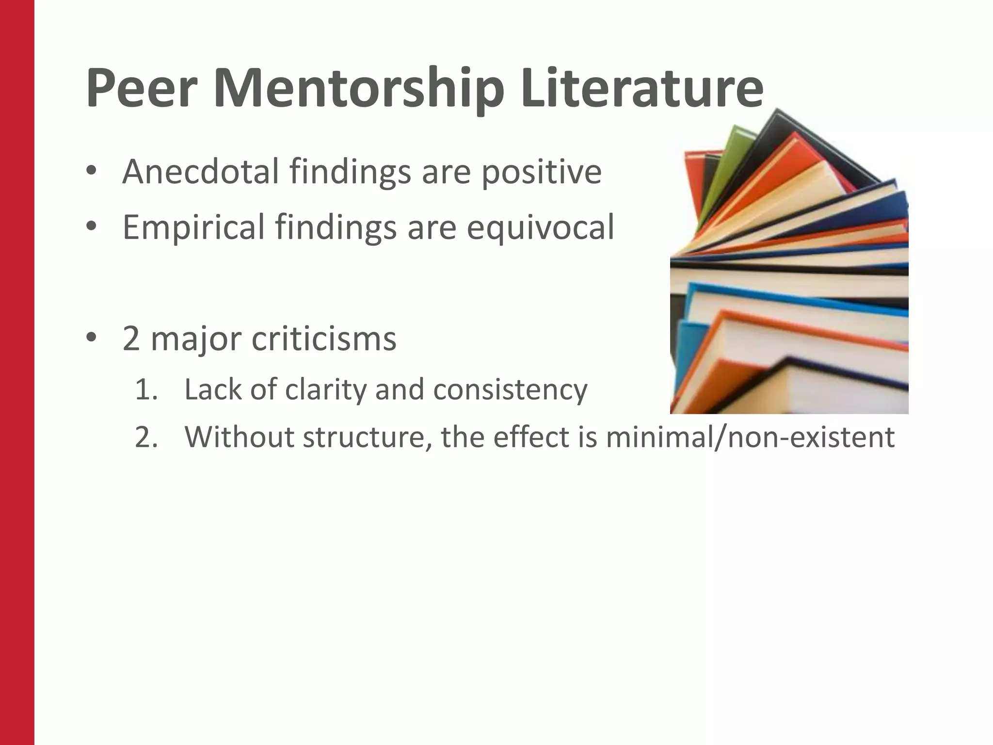 Peer Mentorship Literature
• Anecdotal findings are positive
• Empirical findings are equivocal

• 2 major criticisms
   1. Lack of clarity and consistency
   2. Without structure, the effect is minimal/non-existent
 