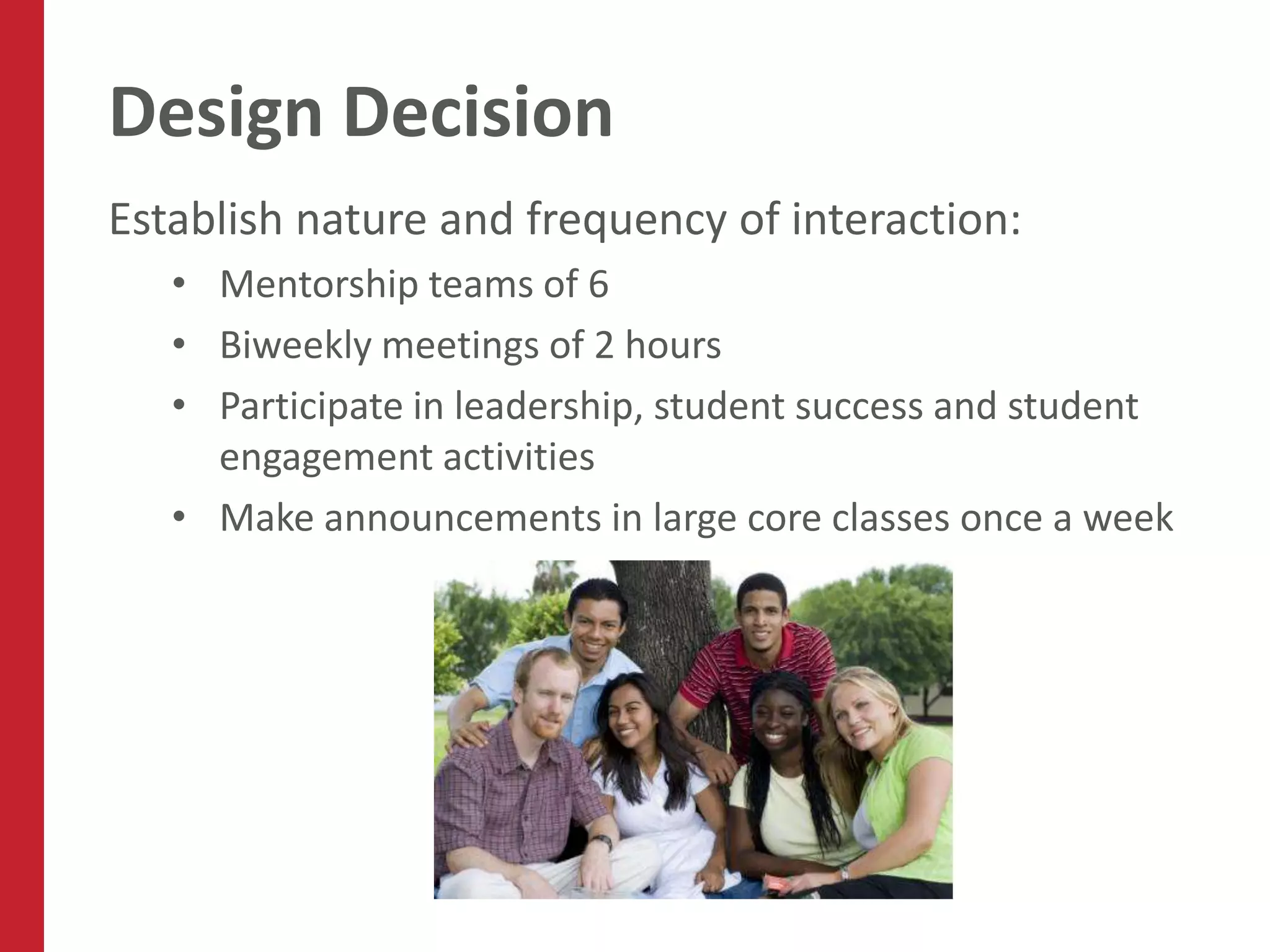 Design Decision
Establish nature and frequency of interaction:
   • Mentorship teams of 6
   • Biweekly meetings of 2 hours
   • Participate in leadership, student success and student
     engagement activities
   • Make announcements in large core classes once a week
 