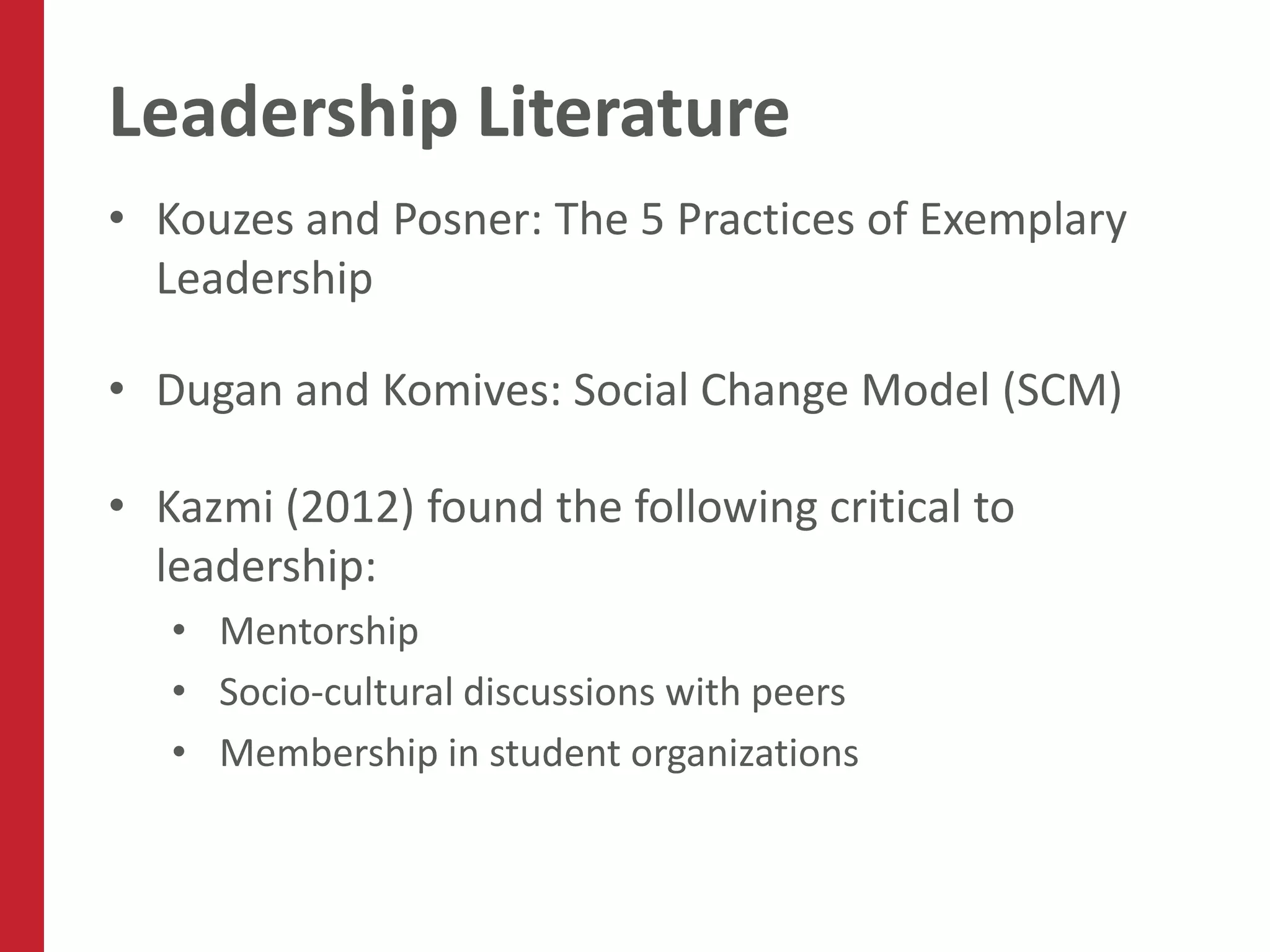 Leadership Literature
• Kouzes and Posner: The 5 Practices of Exemplary
  Leadership

• Dugan and Komives: Social Change Model (SCM)

• Kazmi (2012) found the following critical to
  leadership:
   • Mentorship
   • Socio-cultural discussions with peers
   • Membership in student organizations
 