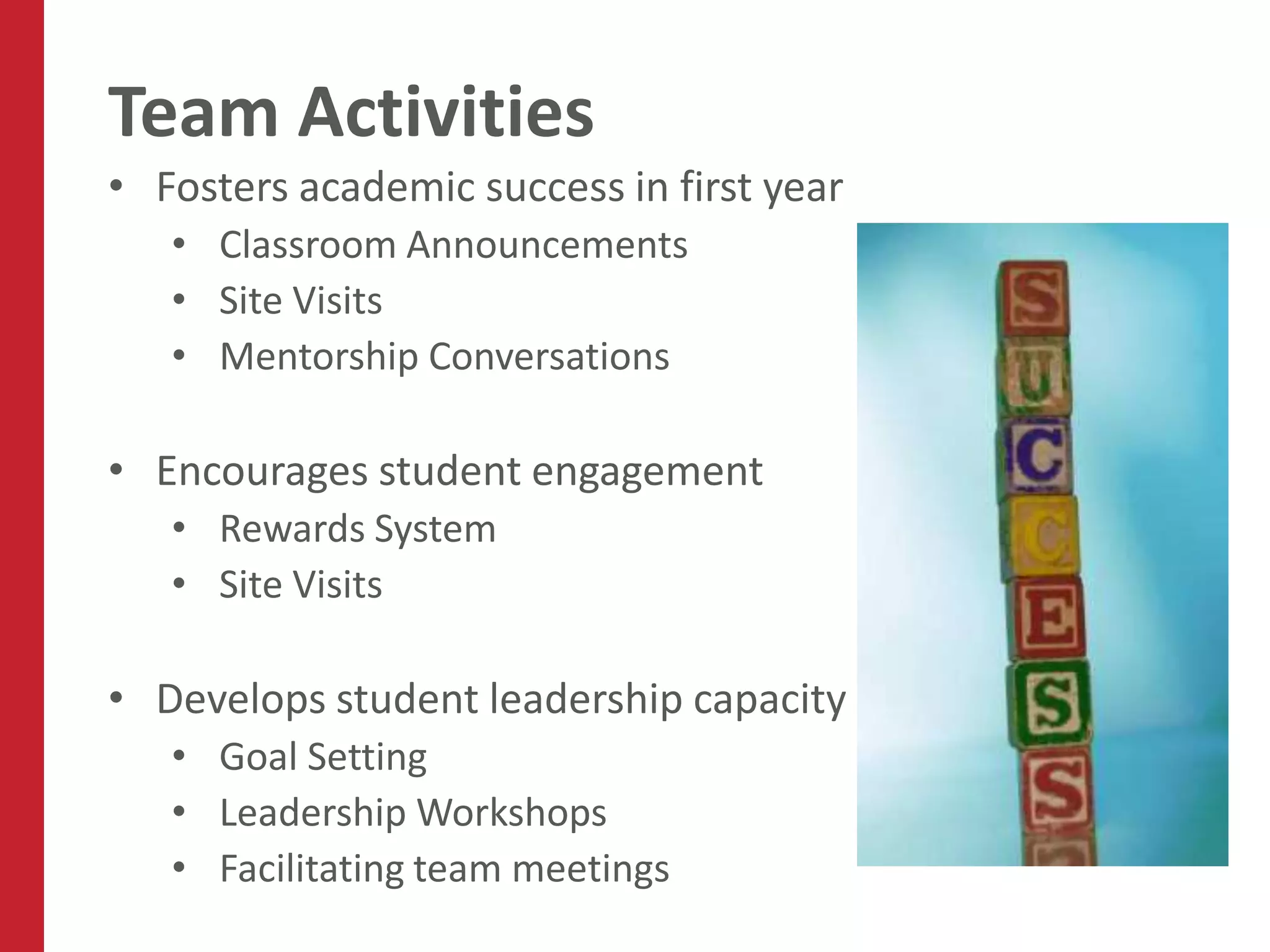 Team Activities
• Fosters academic success in first year
   • Classroom Announcements
   • Site Visits
   • Mentorship Conversations

• Encourages student engagement
   • Rewards System
   • Site Visits

• Develops student leadership capacity
   • Goal Setting
   • Leadership Workshops
   • Facilitating team meetings
 
