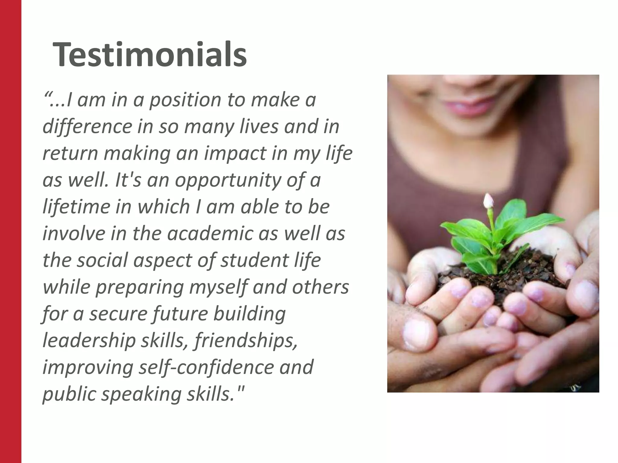 Testimonials
“...I am in a position to make a
difference in so many lives and in
return making an impact in my life
as well. It's an opportunity of a
lifetime in which I am able to be
involve in the academic as well as
the social aspect of student life
while preparing myself and others
for a secure future building
leadership skills, friendships,
improving self-confidence and
public speaking skills."
 