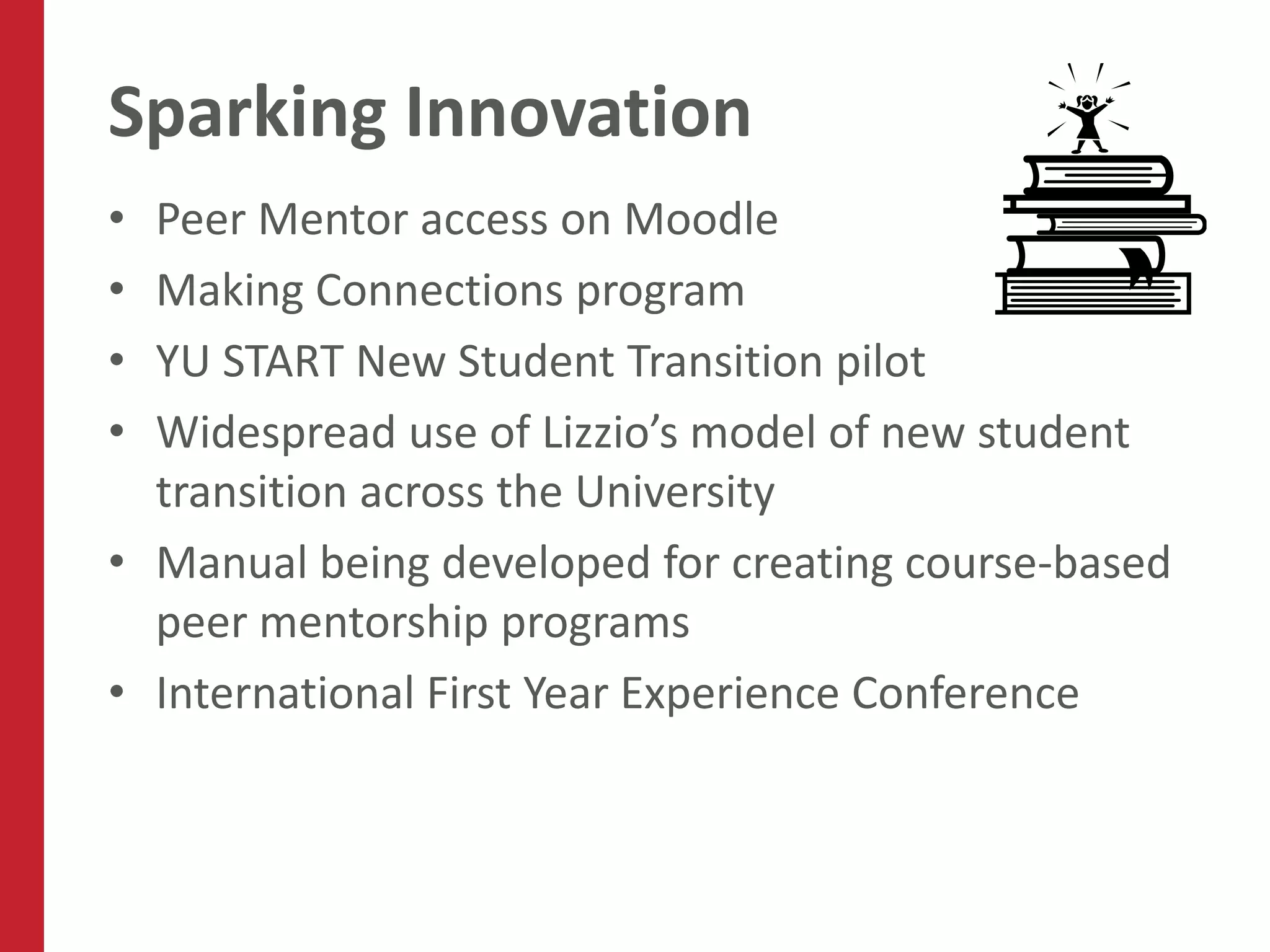 Sparking Innovation
• Peer Mentor access on Moodle
• Making Connections program
• YU START New Student Transition pilot
• Widespread use of Lizzio’s model of new student
  transition across the University
• Manual being developed for creating course-based
  peer mentorship programs
• International First Year Experience Conference
 