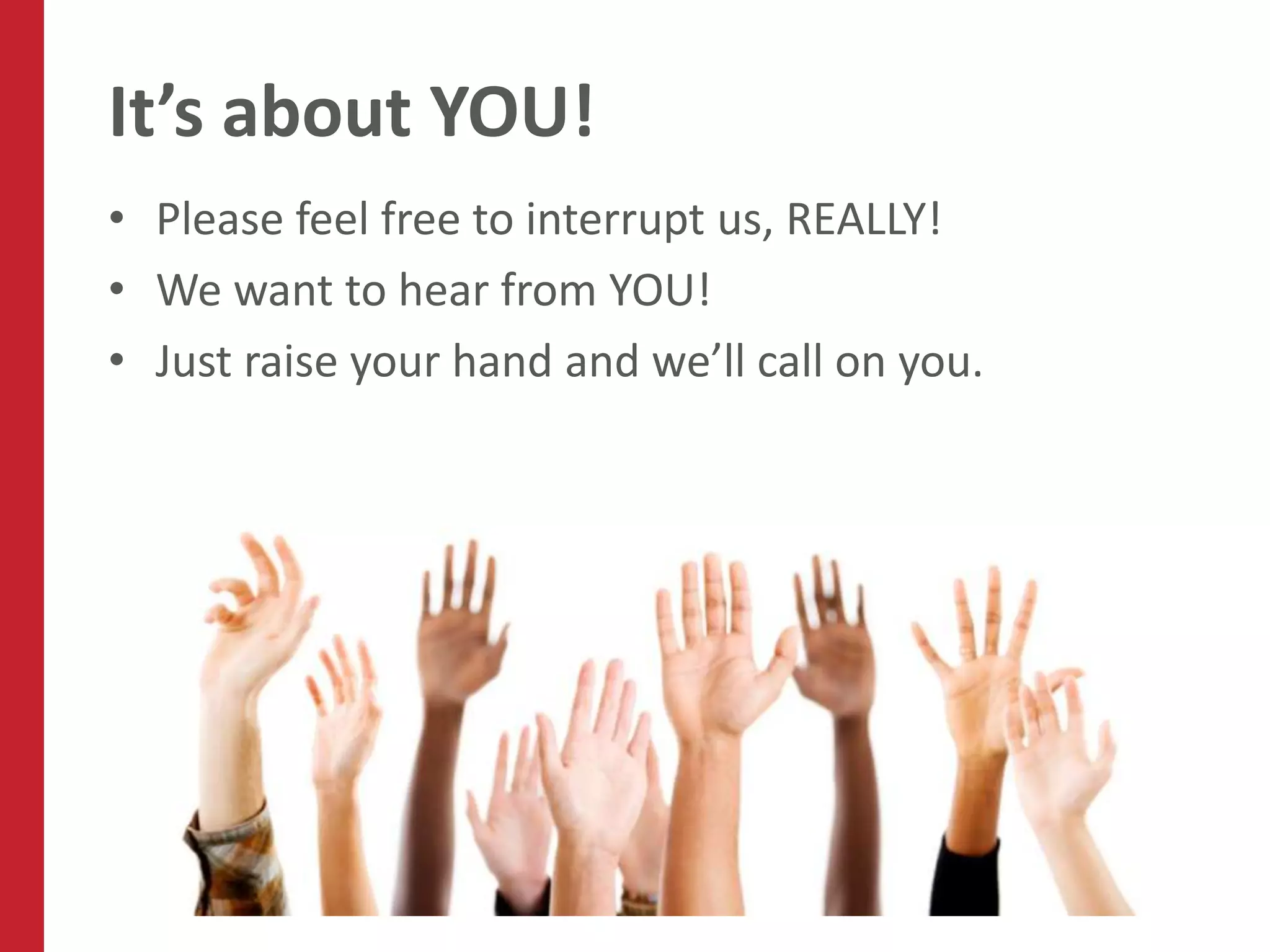 It’s about YOU!
• Please feel free to interrupt us, REALLY!
• We want to hear from YOU!
• Just raise your hand and we’ll call on you.
 