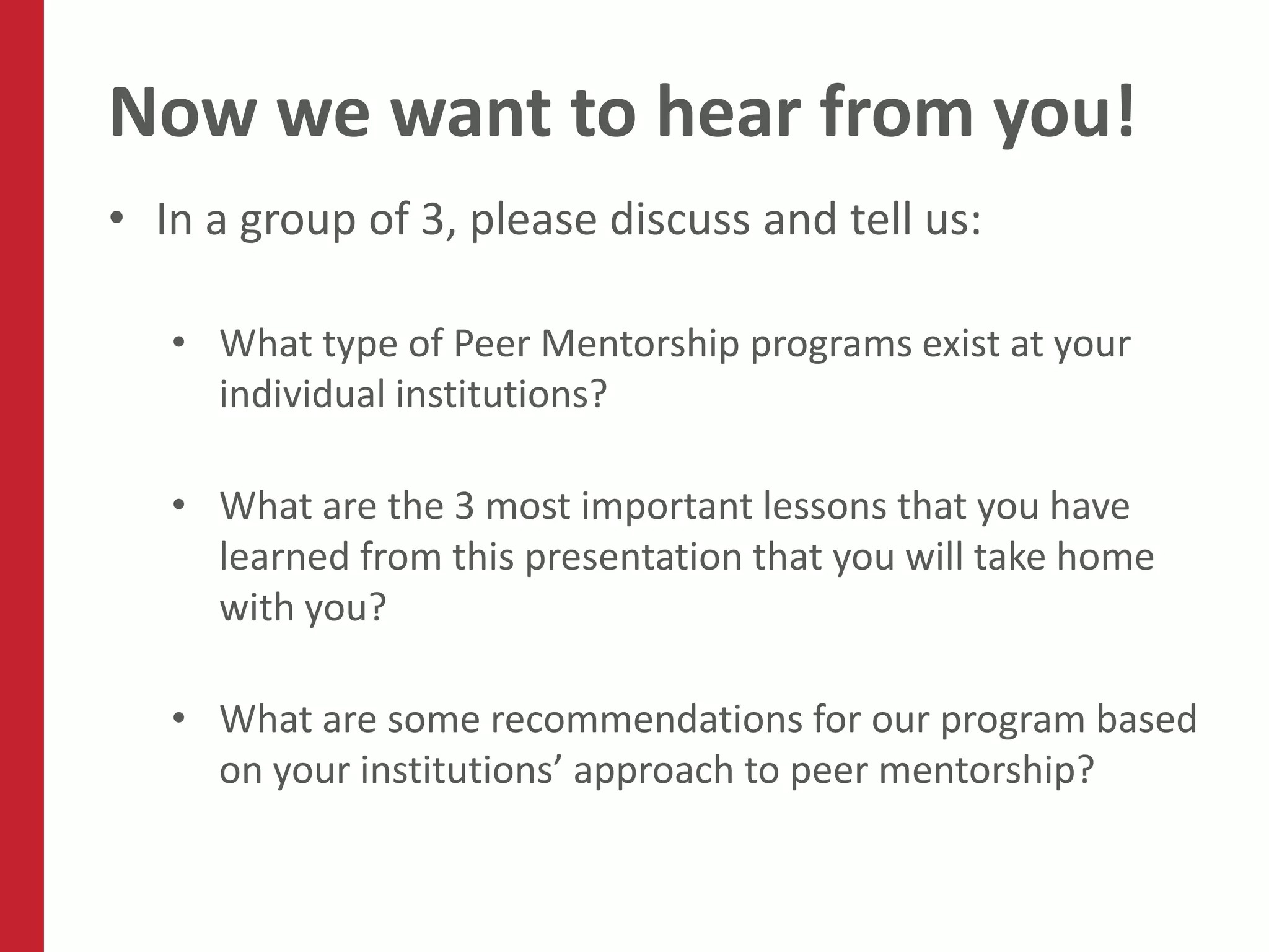 Now we want to hear from you!
• In a group of 3, please discuss and tell us:

   • What type of Peer Mentorship programs exist at your
     individual institutions?

   • What are the 3 most important lessons that you have
     learned from this presentation that you will take home
     with you?

   • What are some recommendations for our program based
     on your institutions’ approach to peer mentorship?
 