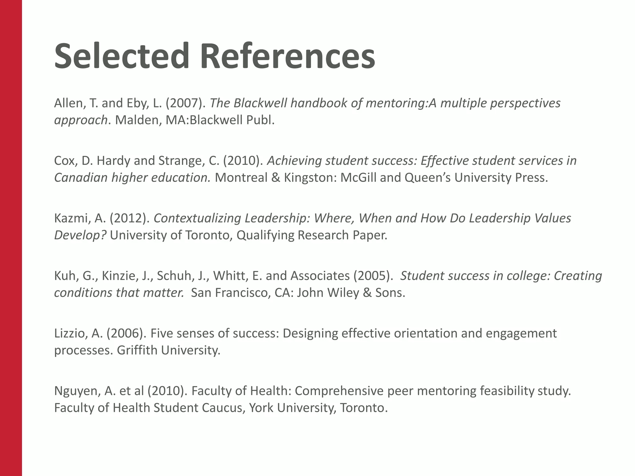 Selected References
Allen, T. and Eby, L. (2007). The Blackwell handbook of mentoring:A multiple perspectives
approach. Malden, MA:Blackwell Publ.

Cox, D. Hardy and Strange, C. (2010). Achieving student success: Effective student services in
Canadian higher education. Montreal & Kingston: McGill and Queen’s University Press.

Kazmi, A. (2012). Contextualizing Leadership: Where, When and How Do Leadership Values
Develop? University of Toronto, Qualifying Research Paper.

Kuh, G., Kinzie, J., Schuh, J., Whitt, E. and Associates (2005). Student success in college: Creating
conditions that matter. San Francisco, CA: John Wiley & Sons.

Lizzio, A. (2006). Five senses of success: Designing effective orientation and engagement
processes. Griffith University.

Nguyen, A. et al (2010). Faculty of Health: Comprehensive peer mentoring feasibility study.
Faculty of Health Student Caucus, York University, Toronto.
 