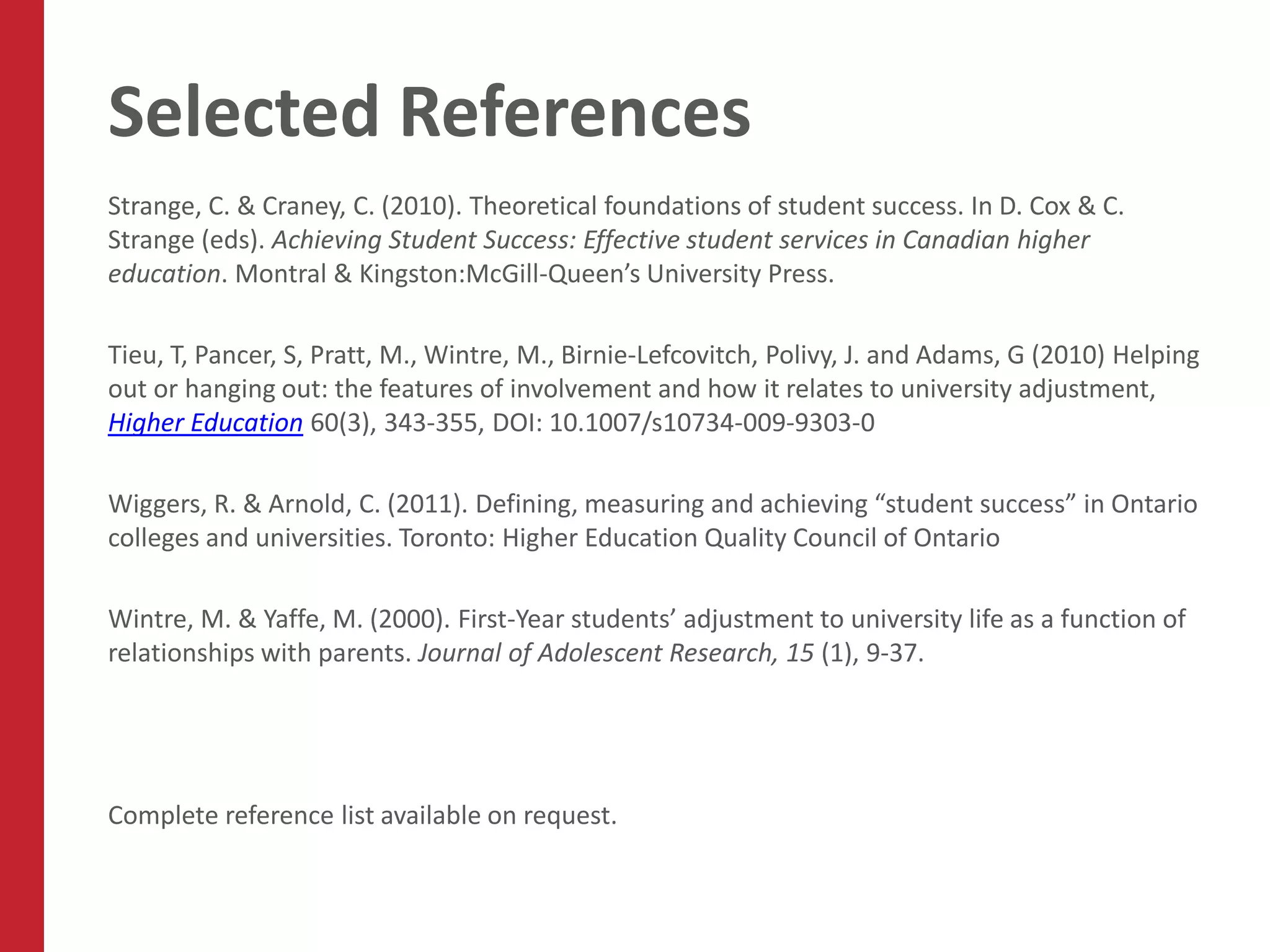 Selected References
Strange, C. & Craney, C. (2010). Theoretical foundations of student success. In D. Cox & C.
Strange (eds). Achieving Student Success: Effective student services in Canadian higher
education. Montral & Kingston:McGill-Queen’s University Press.

Tieu, T, Pancer, S, Pratt, M., Wintre, M., Birnie-Lefcovitch, Polivy, J. and Adams, G (2010) Helping
out or hanging out: the features of involvement and how it relates to university adjustment,
Higher Education 60(3), 343-355, DOI: 10.1007/s10734-009-9303-0

Wiggers, R. & Arnold, C. (2011). Defining, measuring and achieving “student success” in Ontario
colleges and universities. Toronto: Higher Education Quality Council of Ontario

Wintre, M. & Yaffe, M. (2000). First-Year students’ adjustment to university life as a function of
relationships with parents. Journal of Adolescent Research, 15 (1), 9-37.




Complete reference list available on request.
 