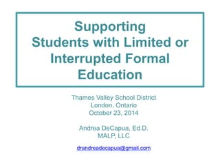 Supporting 
Students with Limited or 
Interrupted Formal 
Education 
Thames Valley School District 
London, Ontario 
October 23, 2014 
Andrea DeCapua, Ed.D. 
MALP, LLC 
drandreadecapua@gmail.com 
 