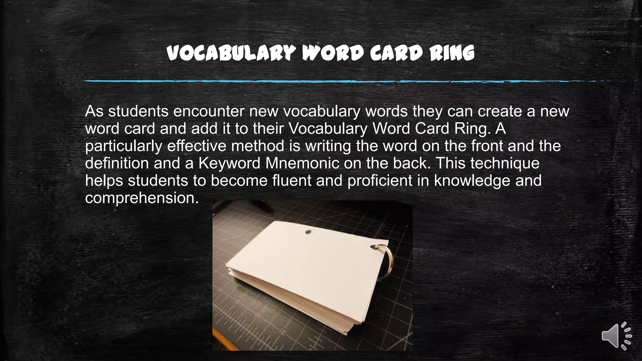 Vocabulary Word Card Ring
As students encounter new vocabulary words they can create a new
word card and add it to their Vocabulary Word Card Ring. A
particularly effective method is writing the word on the front and the
definition and a Keyword Mnemonic on the back. This technique
helps students to become fluent and proficient in knowledge and
comprehension.

 