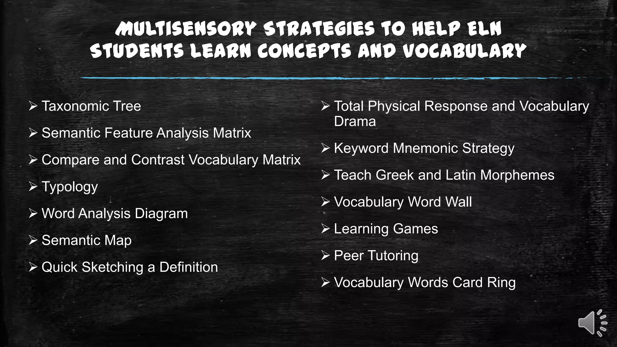 Multisensory Strategies to Help ELN
Students Learn Concepts and Vocabulary
 Taxonomic Tree

 Semantic Feature Analysis Matrix
 Compare and Contrast Vocabulary Matrix
 Typology
 Word Analysis Diagram
 Semantic Map
 Quick Sketching a Definition

 Total Physical Response and Vocabulary
Drama
 Keyword Mnemonic Strategy
 Teach Greek and Latin Morphemes
 Vocabulary Word Wall
 Learning Games
 Peer Tutoring

 Vocabulary Words Card Ring

 