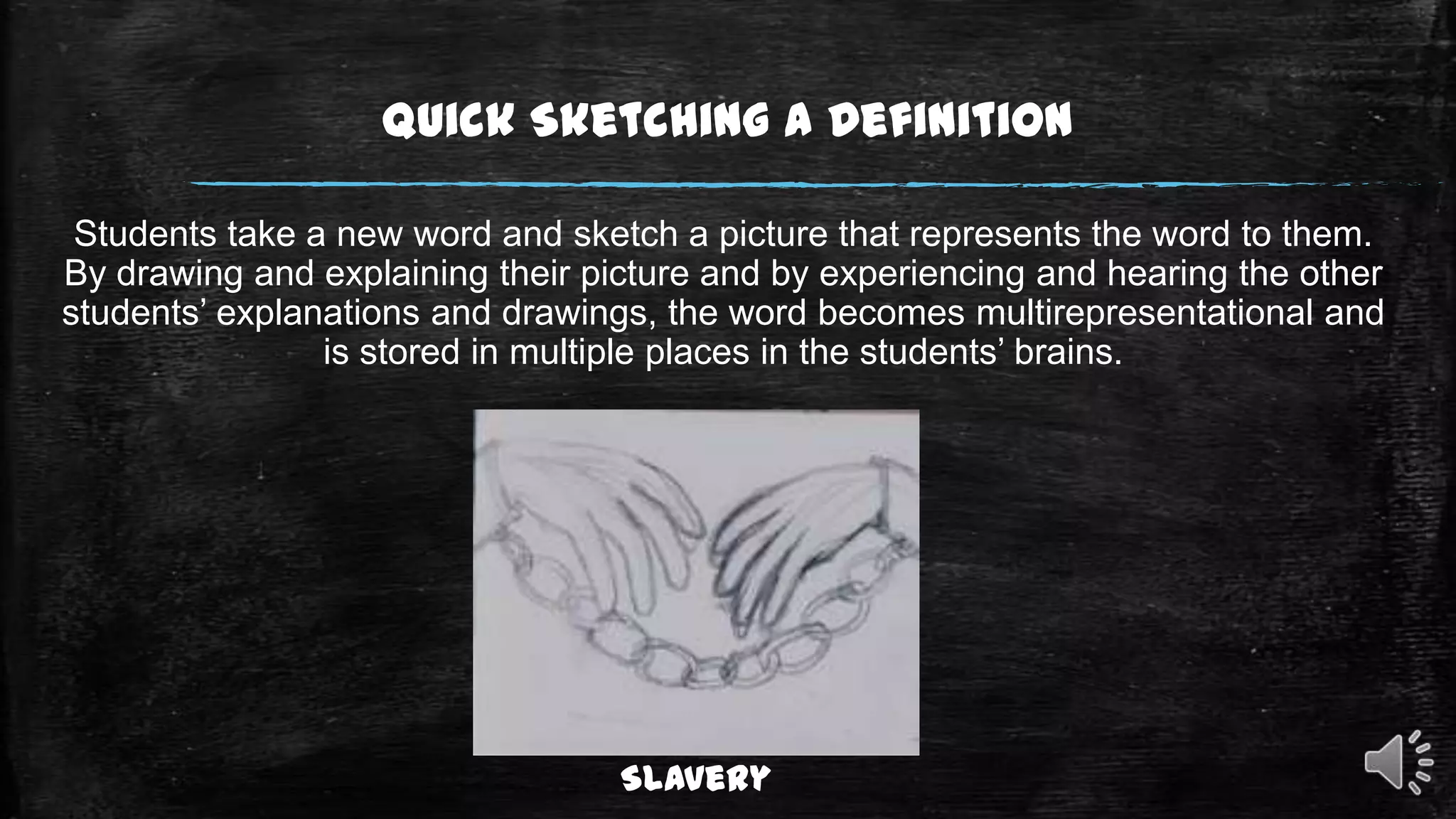 Quick Sketching a Definition
Students take a new word and sketch a picture that represents the word to them.
By drawing and explaining their picture and by experiencing and hearing the other
students’ explanations and drawings, the word becomes multirepresentational and
is stored in multiple places in the students’ brains.

Slavery

 