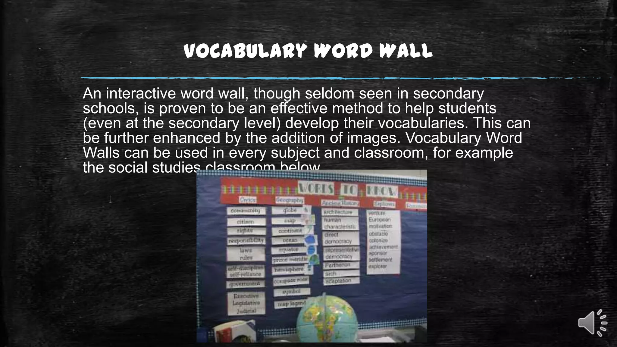Vocabulary Word Wall
An interactive word wall, though seldom seen in secondary
schools, is proven to be an effective method to help students
(even at the secondary level) develop their vocabularies. This can
be further enhanced by the addition of images. Vocabulary Word
Walls can be used in every subject and classroom, for example
the social studies classroom below.

 