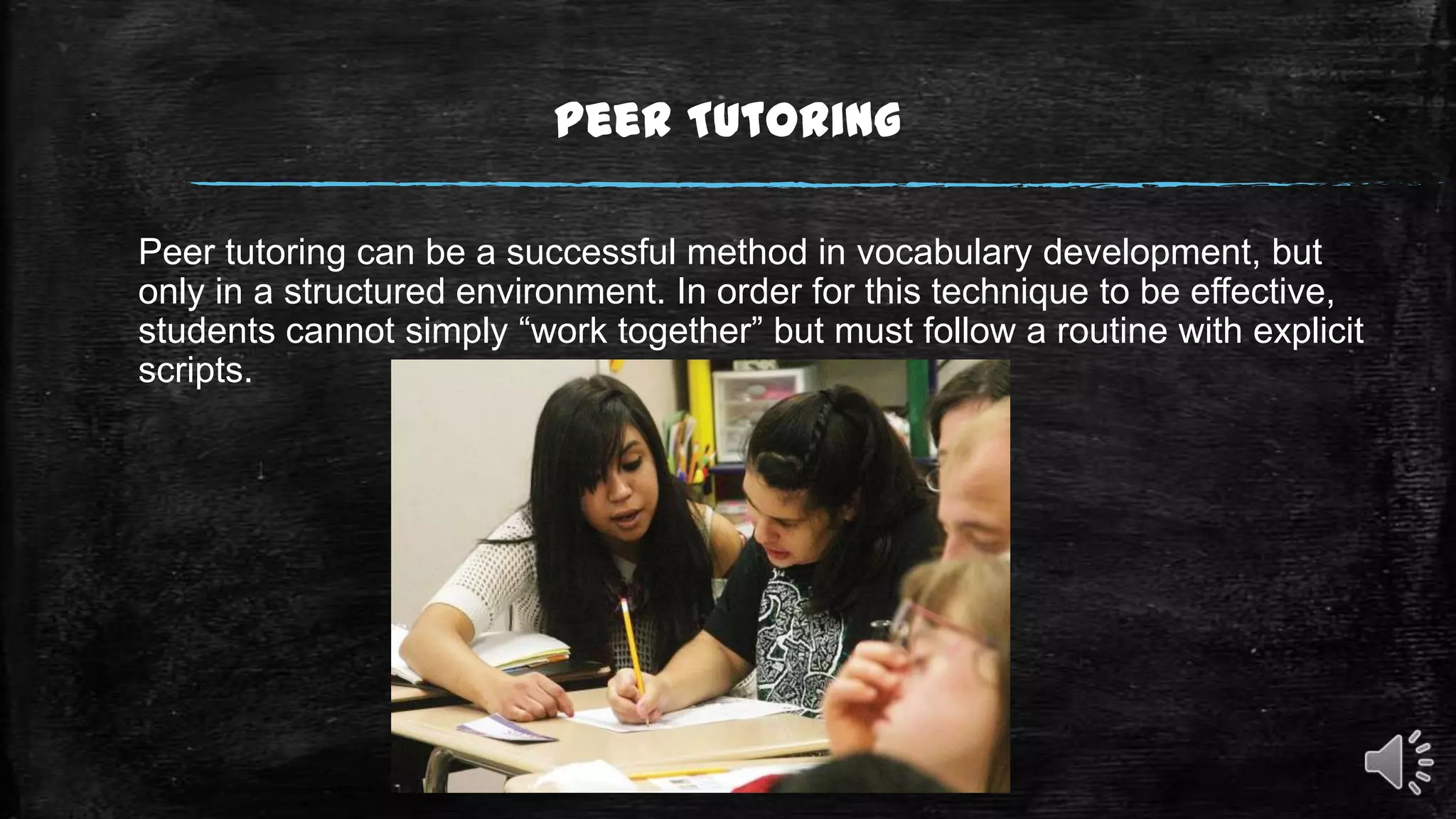Peer Tutoring
Peer tutoring can be a successful method in vocabulary development, but
only in a structured environment. In order for this technique to be effective,
students cannot simply “work together” but must follow a routine with explicit
scripts.

 
