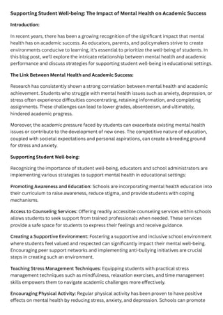 Supporting Student Well-being: The Impact of Mental Health on Academic Success
Introduction:
In recent years, there has been a growing recognition of the significant impact that mental
health has on academic success. As educators, parents, and policymakers strive to create
environments conducive to learning, it's essential to prioritize the well-being of students. In
this blog post, we'll explore the intricate relationship between mental health and academic
performance and discuss strategies for supporting student well-being in educational settings.
The Link Between Mental Health and Academic Success:
Research has consistently shown a strong correlation between mental health and academic
achievement. Students who struggle with mental health issues such as anxiety, depression, or
stress often experience difficulties concentrating, retaining information, and completing
assignments. These challenges can lead to lower grades, absenteeism, and ultimately,
hindered academic progress.
Moreover, the academic pressure faced by students can exacerbate existing mental health
issues or contribute to the development of new ones. The competitive nature of education,
coupled with societal expectations and personal aspirations, can create a breeding ground
for stress and anxiety.
Supporting Student Well-being:
Recognizing the importance of student well-being, educators and school administrators are
implementing various strategies to support mental health in educational settings:
Promoting Awareness and Education: Schools are incorporating mental health education into
their curriculum to raise awareness, reduce stigma, and provide students with coping
mechanisms.
Access to Counseling Services: Offering readily accessible counseling services within schools
allows students to seek support from trained professionals when needed. These services
provide a safe space for students to express their feelings and receive guidance.
Creating a Supportive Environment: Fostering a supportive and inclusive school environment
where students feel valued and respected can significantly impact their mental well-being.
Encouraging peer support networks and implementing anti-bullying initiatives are crucial
steps in creating such an environment.
Teaching Stress Management Techniques: Equipping students with practical stress
management techniques such as mindfulness, relaxation exercises, and time management
skills empowers them to navigate academic challenges more effectively.
Encouraging Physical Activity: Regular physical activity has been proven to have positive
effects on mental health by reducing stress, anxiety, and depression. Schools can promote
 