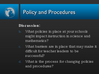 Discussion: What policies in place at your schools might impact instruction in science and mathematics? What barriers are in place that may make it difficult for teacher leaders to be successful? What is the process for changing policies and procedures? Policy and Procedures 