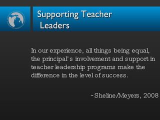 In our experience, all things being equal, the principal’s involvement and support in teacher leadership programs make the difference in the level of success. ~Sheline/Meyers, 2008 Supporting Teacher  Leaders 
