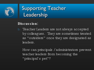 Discussion:  Teacher Leaders are not always accepted by colleagues.  They are sometimes treated as “outsiders” once they are designated as leaders.  How can principals / administrators prevent teacher leaders from becoming the “principal’s pet”? Supporting Teacher  Leadership 
