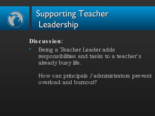 Discussion:  Being a Teacher Leader adds responsibilities and tasks to a teacher’s already busy life. How can principals / administrators prevent overload and burnout? Supporting Teacher  Leadership 