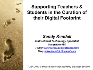 Supporting Teachers &
Students in the Curation of
their Digital Footprint

Sandy Kendell
Instructional Technology Specialist
Georgetown ISD
Twitter: www.twitter.com/edtechsandyk
Blog: edtechsandyk.blogspot.com

TCEA 2012 Campus Leadership Academy Breakout Session

 