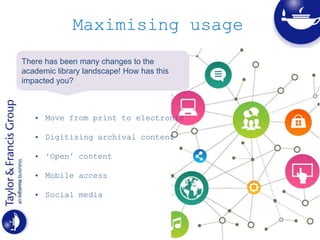 Maximising usage
• Move from print to electronic
• Digitising archival content
• ‘Open’ content
• Mobile access
• Social media
There has been many changes to the
academic library landscape! How has this
impacted you?
 