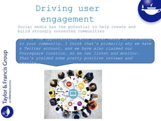 Driving user
engagement
Social media has the potential to help create and
build strongly connected communities
One of the opportunities with social media is listening
to your community… I think that’s primarily why we have
a Twitter account, and we have also claimed our
Foursquare location, so we can listen and monitor.
That’s yielded some pretty positive reviews and
results.
 