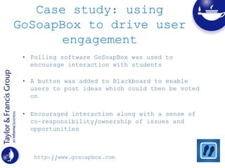 Case study: using
GoSoapBox to drive user
engagement
• Polling software GoSoapBox was used to
encourage interaction with students
• A button was added to Blackboard to enable
users to post ideas which could then be voted
on
• Encouraged interaction along with a sense of
co-responsibility/ownership of issues and
opportunities
http://www.gosoapbox.com
 