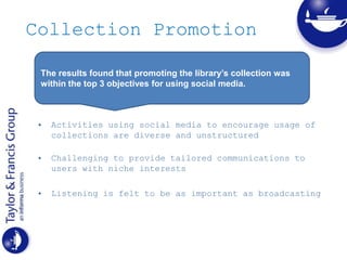 Collection Promotion
• Activities using social media to encourage usage of
collections are diverse and unstructured
• Challenging to provide tailored communications to
users with niche interests
• Listening is felt to be as important as broadcasting
The results found that promoting the library’s collection was
within the top 3 objectives for using social media.
 