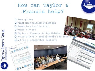 How can Taylor &
Francis help?
 User guides
 Platform training workshops
 Promotional collateral
 Video content
 Taylor & Francis Online Mobile
 White papers – social media and free content
 Author & researcher seminars
 