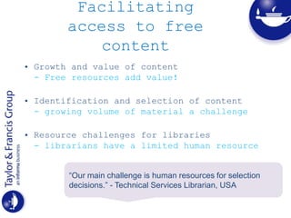 Facilitating
access to free
content
• Growth and value of content
- Free resources add value!
• Identification and selection of content
- growing volume of material a challenge
• Resource challenges for libraries
- librarians have a limited human resource
“Our main challenge is human resources for selection
decisions.” - Technical Services Librarian, USA
 