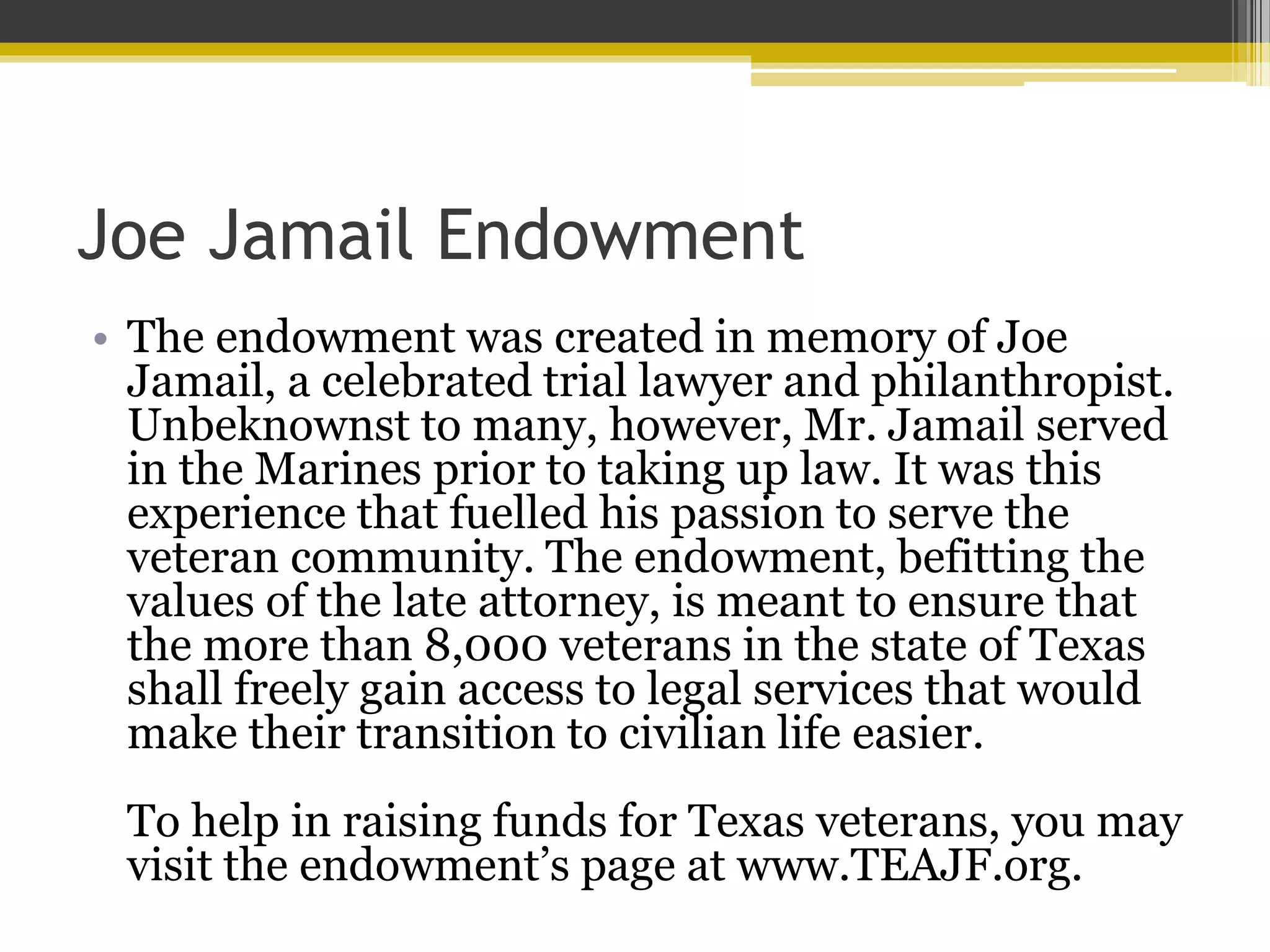 Joe Jamail Endowment
• The endowment was created in memory of Joe
Jamail, a celebrated trial lawyer and philanthropist.
Unbeknownst to many, however, Mr. Jamail served
in the Marines prior to taking up law. It was this
experience that fuelled his passion to serve the
veteran community. The endowment, befitting the
values of the late attorney, is meant to ensure that
the more than 8,000 veterans in the state of Texas
shall freely gain access to legal services that would
make their transition to civilian life easier.
To help in raising funds for Texas veterans, you may
visit the endowment’s page at www.TEAJF.org.
 