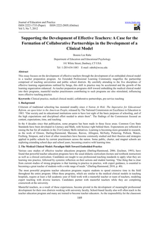 Journal of Education and Practice                                                                       www.iiste.org
ISSN 2222-1735 (Paper) ISSN 2222-288X (Online)
Vol 3, No 7, 2012


  Supporting the Development of Effective Teachers: A Case for the
  Formation of Collaborative Partnerships in the Development of a
                          Clinical Model
                                                     Bonnie Lee Rabe
                                  Department of Education and Educational Psychology
                                           181 White Street, Danbury, CT USA
                                     Tel: 1-203-634-1083     E-mail: rabeb@wcsu.edu
Abstract
This essay focuses on the development of effective teachers through the development of an embedded clinical model
in a teacher preparation program. An Extended Professional Learning Community magnifies the partnership
comprised of teaching universities and public school districts. By carefully attending to the five disciplines of
effective learning organizations outlined by Senge, this shift in practice may be accelerated and the growth of the
learning organization enhanced. As teacher preparation programs shift toward embedding the medical clinical model
into their programs, masterful teacher practitioners contributing to such programs are also stimulated, influencing
more effective teaching practice
Keywords: Clinical practice, medical clinical model, collaborative partnerships, pre-service teaching
1. Background
Criticism of traditional schooling has mounted steadily since A Nation At Risk: The Imperative for Educational
Reform, an open letter to the American People, released by The National Commission on Excellence in Education in
1983. “Our society and its educational institutions seem to have lost sight of the basic purposes of schooling, and of
the high expectations and disciplined effort needed to attain them”. The findings of the Commission focused on
content, expectations, time, and teaching.
In the 4 decades since that publication, some progress has been made in these focus areas. Common Core State
Standards have been developed in Literacy and Math, with Science right behind them. Expectations are reflected in
raising the bar for all students in the 21st Century Skills initiatives. Learning is becoming more grounded in research,
as the work of Elmore, Darling-Hammond, Marzano, Reeves, Allington, McNulty, Pickering, Pollock, Waters,
Freiberg, Simpson, and a host of other researchers have become commonly studied and their theories and strategies
applied in public schools by current practitioners across the nation. Some public, charter, and magnet schools are
exploring extending school days and school years, becoming creative with learning time.
2. The Medical Clinical Model: Paradigm Shift Toward Embedded Practice
Various case studies of effective teacher educations programs (Darling-Hammond, 2006; Zeichner, 1993), have
found that powerful teacher education programs have the usual didactic curriculum (lecture and textbook instruction)
as well as a clinical curriculum. Candidates are taught to use professional teaching standards to apply what they are
learning into practice, followed by systemic reflection on their actions and student learning. “One thing that is clear
from current studies of strong programs is that learning to practice in practice, with expert guidance, is essential to
becoming a great teacher of students with a wide range of needs.” (Darling-Hammond, 2010, p. 40).
The most powerful programs teacher education programs require students to spend extensive time in the field
throughout the entire program. Often these programs, which are similar to the medical clinical models in teaching
hospitals, require at least a full academic year of field work with a masterful teacher or team of teachers, modeling
expert teaching with diverse learners. Candidates partner with masterful teachers while they are completing
coursework at the university.
Masterful teachers, as a result of these experiences, become pivotal in the development of meaningful professional
development for their own districts working with university faculty. School-based faculty also will often teach in the
teacher education program and many are trained to become teacher educators. As the responsibility for the classroom
                                                         169
 